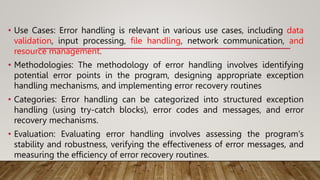 • Use Cases: Error handling is relevant in various use cases, including data
validation, input processing, file handling, network communication, and
resource management.
• Methodologies: The methodology of error handling involves identifying
potential error points in the program, designing appropriate exception
handling mechanisms, and implementing error recovery routines
• Categories: Error handling can be categorized into structured exception
handling (using try-catch blocks), error codes and messages, and error
recovery mechanisms.
• Evaluation: Evaluating error handling involves assessing the program's
stability and robustness, verifying the effectiveness of error messages, and
measuring the efficiency of error recovery routines.
 