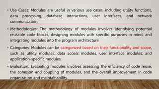 • Use Cases: Modules are useful in various use cases, including utility functions,
data processing, database interactions, user interfaces, and network
communication.
• Methodologies: The methodology of modules involves identifying potential
reusable code blocks, designing modules with specific purposes in mind, and
integrating modules into the program architecture
• Categories: Modules can be categorized based on their functionality and scope,
such as utility modules, data access modules, user interface modules, and
application-specific modules.
• Evaluation: Evaluating modules involves assessing the efficiency of code reuse,
the cohesion and coupling of modules, and the overall improvement in code
organization and maintainability.
 