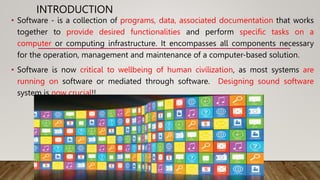 INTRODUCTION
• Software - is a collection of programs, data, associated documentation that works
together to provide desired functionalities and perform specific tasks on a
computer or computing infrastructure. It encompasses all components necessary
for the operation, management and maintenance of a computer-based solution.
• Software is now critical to wellbeing of human civilization, as most systems are
running on software or mediated through software. Designing sound software
system is now crucial!!
 