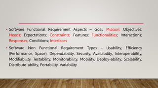 • Software Functional Requirement Aspects – Goal; Mission; Objectives;
Needs; Expectations; Constraints; Features; Functionalities; Interactions;
Responses; Conditions; Interfaces
• Software Non Functional Requirement Types – Usability, Efficiency
(Performance, Space), Dependability, Security, Availability, Interoperability,
Modifiability, Testability, Monitorability, Mobility, Deploy-ability, Scalability,
Distribute-ability, Portability, Variability
 