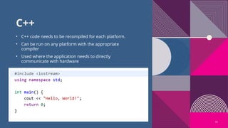 16
C++
• C++ code needs to be recompiled for each platform.
• Can be run on any platform with the appropriate
compiler
• Used where the application needs to directly
communicate with hardware
 
