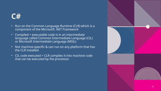 19
C#
• Run on the Common Language Runtime (CLR) which is a
component of the Microsoft .NET Framework
• Compiled = executable code is in an intermediate
language called Common Intermediate Language (CIL)
or Microsoft Intermediate Language (MSIL)
• Not machine-specific & can run on any platform that has
the CLR installed
• CIL code executed = CLR compiles it into machine code
that can be executed by the processor.
 