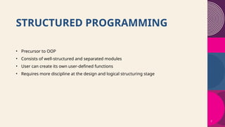 2
STRUCTURED PROGRAMMING
• Precursor to OOP
• Consists of well-structured and separated modules
• User can create its own user-defined functions
• Requires more discipline at the design and logical structuring stage
 