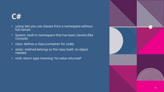 22
C#
• using: lets you use classes from a namespace without
full names
• System: built-in namespace that has basic classes (like
Console)
• class: defines a class (container for code)
• static: method belongs to the class itself, no object
needed
• void: return type meaning “no value returned”
 