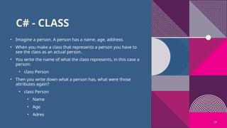 24
C# - CLASS
• Imagine a person. A person has a name, age, address.
• When you make a class that represents a person you have to
see the class as an actual person.
• You write the name of what the class represents, in this case a
person:
• class Person
• Then you write down what a person has, what were those
attributes again?
• class Person
• Name
• Age
• Adres
 