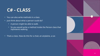 25
C# - CLASS
• You can also write methods in a class.
• Just think about what a person could do?
• A person might be able to walk.
• So you would write a method inside the Person class that
represents walking.
• Thats a class. Now do this for a chair, an airplaine, a car.
 