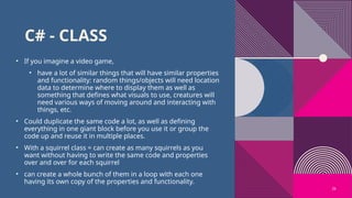 26
C# - CLASS
• If you imagine a video game,
• have a lot of similar things that will have similar properties
and functionality: random things/objects will need location
data to determine where to display them as well as
something that defines what visuals to use, creatures will
need various ways of moving around and interacting with
things, etc.
• Could duplicate the same code a lot, as well as defining
everything in one giant block before you use it or group the
code up and reuse it in multiple places.
• With a squirrel class = can create as many squirrels as you
want without having to write the same code and properties
over and over for each squirrel
• can create a whole bunch of them in a loop with each one
having its own copy of the properties and functionality.
 