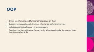 3
OOP
• Brings together data and functions that execute on them
• Supports encapsulation, abstraction, inheritance, polymorphism, etc
• Includes data hiding feature = it is more secure
• Based on real life entities that focuses on by whom task is to be done rather than
focusing on what to do
 
