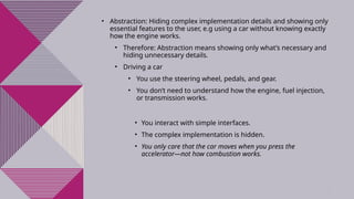 5
• Abstraction: Hiding complex implementation details and showing only
essential features to the user, e.g using a car without knowing exactly
how the engine works.
• Therefore: Abstraction means showing only what’s necessary and
hiding unnecessary details.
• Driving a car
• You use the steering wheel, pedals, and gear.
• You don’t need to understand how the engine, fuel injection,
or transmission works.
• You interact with simple interfaces.
• The complex implementation is hidden.
• You only care that the car moves when you press the
accelerator—not how combustion works.
 