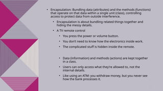 6
• Encapsulation: Bundling data (attributes) and the methods (functions)
that operate on that data within a single unit (class), controlling
access to protect data from outside interference.
• Encapsulation is about bundling related things together and
hiding the messy details.
• A TV remote control
• You press the power or volume button.
• You don’t need to know how the electronics inside work.
• The complicated stuff is hidden inside the remote.
• Data (information) and methods (actions) are kept together
in a class.
• Users can only access what they’re allowed to, not the
internal details.
• Like using an ATM: you withdraw money, but you never see
how the bank processes it.
 