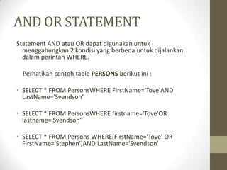 AND OR STATEMENT
Statement AND atau OR dapat digunakan untuk
menggabungkan 2 kondisi yang berbeda untuk dijalankan
dalam perintah WHERE.
Perhatikan contoh table PERSONS berikut ini :
• SELECT * FROM PersonsWHERE FirstName='Tove'AND
LastName='Svendson‘
• SELECT * FROM PersonsWHERE firstname='Tove'OR
lastname='Svendson‘
• SELECT * FROM Persons WHERE(FirstName='Tove' OR
FirstName='Stephen')AND LastName='Svendson'
 