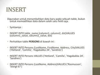 INSERT
Digunakan untuk menambahkan data baru pada sebuah table, bukan
untuk memodifikasi data dalam salah satu field saja.
• Syntaxnya :
• INSERT INTO table_name (column1, column2, dst)VALUES
(column1_value, column2_value, dst)
• Perhatikan table PERSONS di bawah ini :
• INSERT INTO Persons (LastName, FirstName, Address, City)VALUES
('Hetland', 'Camilla', 'Hagabakka 24', 'Sandnes')
• INSERT INTO Persons VALUES ('Hetland', 'Camilla', 'Hagabakka 24',
'Sandnes')
• INSERT INTO Persons (LastName, Address)VALUES ('Rasmussen',
'Storgt 67')
 