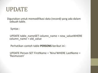 UPDATE
Digunakan untuk memodifikasi data (record) yang ada dalam
sebuah table.
Syntax :
UPDATE table_nameSET column_name = new_valueWHERE
column_name = old_value
Perhatikan contoh table PERSONS berikut ini :
UPDATE Person SET FirstName = 'Nina'WHERE LastName =
'Rasmussen'
 