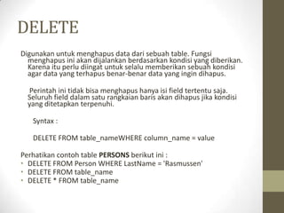 DELETE
Digunakan untuk menghapus data dari sebuah table. Fungsi
menghapus ini akan dijalankan berdasarkan kondisi yang diberikan.
Karena itu perlu diingat untuk selalu memberikan sebuah kondisi
agar data yang terhapus benar-benar data yang ingin dihapus.
Perintah ini tidak bisa menghapus hanya isi field tertentu saja.
Seluruh field dalam satu rangkaian baris akan dihapus jika kondisi
yang ditetapkan terpenuhi.
Syntax :
DELETE FROM table_nameWHERE column_name = value
Perhatikan contoh table PERSONS berikut ini :
• DELETE FROM Person WHERE LastName = 'Rasmussen'
• DELETE FROM table_name
• DELETE * FROM table_name
 