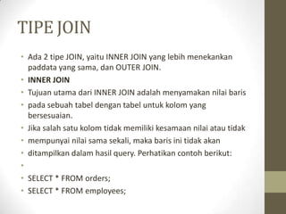 TIPE JOIN
• Ada 2 tipe JOIN, yaitu INNER JOIN yang lebih menekankan
paddata yang sama, dan OUTER JOIN.
• INNER JOIN
• Tujuan utama dari INNER JOIN adalah menyamakan nilai baris
• pada sebuah tabel dengan tabel untuk kolom yang
bersesuaian.
• Jika salah satu kolom tidak memiliki kesamaan nilai atau tidak
• mempunyai nilai sama sekali, maka baris ini tidak akan
• ditampilkan dalam hasil query. Perhatikan contoh berikut:
•
• SELECT * FROM orders;
• SELECT * FROM employees;
 
