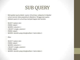 SUB QUERY
• Merupakan query dalam query. Umumnya, subquery ini dipakai
• untuk mencari data yang belum diketahui. Penggunaan query
• didalam query ini umumnya menjadi bagian dari kondisi.
•
• SELECT <select_list>
• FROM <tabel>
• WHERE <column> =
• ( SELECT <single_column>
• FROM <tabel>
• WHERE <kondisi yang menghasilkan 1 baris data> )
• Atau
•
• SELECT <select_list>
• FROM <tabel>
• WHERE <column> =
• ( SELECT <single_column>
• FROM <tabel>
• WHERE <kondisi yang menghasilkan 1 baris data> )
 