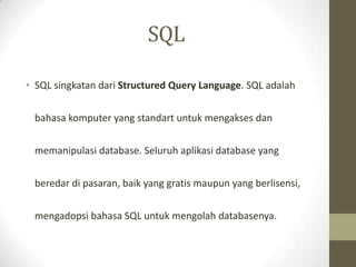 SQL
• SQL singkatan dari Structured Query Language. SQL adalah
bahasa komputer yang standart untuk mengakses dan
memanipulasi database. Seluruh aplikasi database yang
beredar di pasaran, baik yang gratis maupun yang berlisensi,
mengadopsi bahasa SQL untuk mengolah databasenya.
 