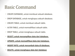 Basic Command
• CREATE DATABASE, untuk membuat sebuah database.
• DROP DATABASE, untuk menghapus sebuah database.
• CREATE TABLE, untuk membuat sebuah table.
• ALTER TABLE, untuk memodifikasi sebuah table.
• DROP TABLE, untuk menghapus sebuah table.
• SELECT, untuk menampilkan data dari database.
• UPDATE, untuk memodifikasi data dari database.
• INSERT INTO, untuk menambah data di database.
• DELETE, untuk menghapus data dari database
 