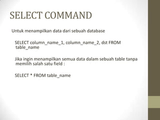 SELECT COMMAND
Untuk menampilkan data dari sebuah database
SELECT column_name_1, column_name_2, dst FROM
table_name
Jika ingin menampilkan semua data dalam sebuah table tanpa
memilih salah satu field :
SELECT * FROM table_name
 
