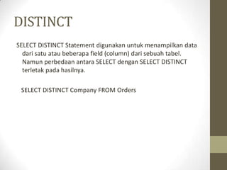 DISTINCT
SELECT DISTINCT Statement digunakan untuk menampilkan data
dari satu atau beberapa field (column) dari sebuah tabel.
Namun perbedaan antara SELECT dengan SELECT DISTINCT
terletak pada hasilnya.
SELECT DISTINCT Company FROM Orders
 