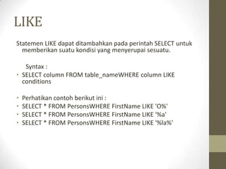 LIKE
Statemen LIKE dapat ditambahkan pada perintah SELECT untuk
memberikan suatu kondisi yang menyerupai sesuatu.
Syntax :
• SELECT column FROM table_nameWHERE column LIKE
conditions
• Perhatikan contoh berikut ini :
• SELECT * FROM PersonsWHERE FirstName LIKE 'O%'
• SELECT * FROM PersonsWHERE FirstName LIKE '%a'
• SELECT * FROM PersonsWHERE FirstName LIKE '%la%'
 