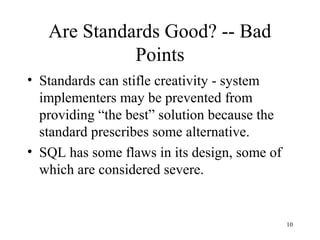 10
Are Standards Good? -- Bad
Points
• Standards can stifle creativity - system
implementers may be prevented from
providing “the best” solution because the
standard prescribes some alternative.
• SQL has some flaws in its design, some of
which are considered severe.
 