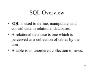 11
SQL Overview
• SQL is used to define, manipulate, and
control data in relational databases.
• A relational database is one which is
perceived as a collection of tables by the
user.
• A table is an unordered collection of rows.
 