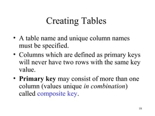 18
Creating Tables
• A table name and unique column names
must be specified.
• Columns which are defined as primary keys
will never have two rows with the same key
value.
• Primary key may consist of more than one
column (values unique in combination)
called composite key.
 