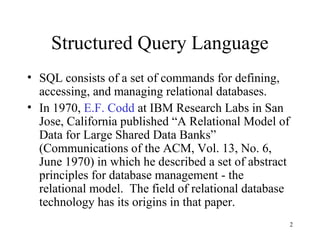 2
Structured Query Language
• SQL consists of a set of commands for defining,
accessing, and managing relational databases.
• In 1970, E.F. Codd at IBM Research Labs in San
Jose, California published “A Relational Model of
Data for Large Shared Data Banks”
(Communications of the ACM, Vol. 13, No. 6,
June 1970) in which he described a set of abstract
principles for database management - the
relational model. The field of relational database
technology has its origins in that paper.
 