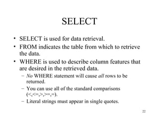 22
SELECT
• SELECT is used for data retrieval.
• FROM indicates the table from which to retrieve
the data.
• WHERE is used to describe column features that
are desired in the retrieved data.
– No WHERE statement will cause all rows to be
returned.
– You can use all of the standard comparisons
(<,<=,>,>=,=).
– Literal strings must appear in single quotes.
 