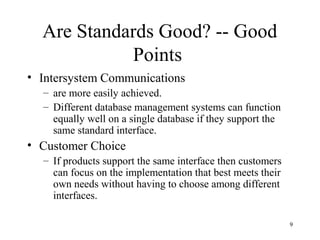 9
Are Standards Good? -- Good
Points
• Intersystem Communications
– are more easily achieved.
– Different database management systems can function
equally well on a single database if they support the
same standard interface.
• Customer Choice
– If products support the same interface then customers
can focus on the implementation that best meets their
own needs without having to choose among different
interfaces.
 