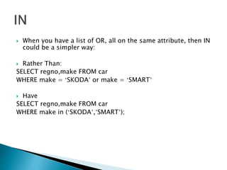  When you have a list of OR, all on the same attribute, then IN
could be a simpler way:
 Rather Than:
SELECT regno,make FROM car
WHERE make = ‘SKODA’ or make = ‘SMART’
 Have
SELECT regno,make FROM car
WHERE make in (‘SKODA’,’SMART’);
 