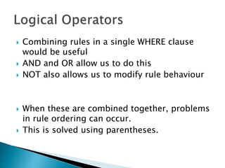  Combining rules in a single WHERE clause
would be useful
 AND and OR allow us to do this
 NOT also allows us to modify rule behaviour
 When these are combined together, problems
in rule ordering can occur.
 This is solved using parentheses.
 