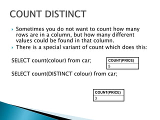  Sometimes you do not want to count how many
rows are in a column, but how many different
values could be found in that column.
 There is a special variant of count which does this:
SELECT count(colour) from car;
SELECT count(DISTINCT colour) from car;
COUNT(PRICE)
5
COUNT(PRICE)
3
 