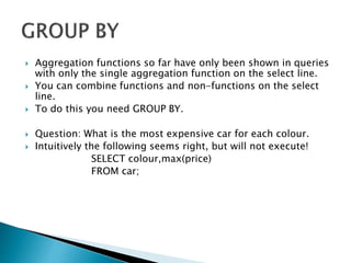  Aggregation functions so far have only been shown in queries
with only the single aggregation function on the select line.
 You can combine functions and non-functions on the select
line.
 To do this you need GROUP BY.
 Question: What is the most expensive car for each colour.
 Intuitively the following seems right, but will not execute!
SELECT colour,max(price)
FROM car;
 