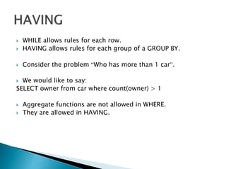  WHILE allows rules for each row.
 HAVING allows rules for each group of a GROUP BY.
 Consider the problem “Who has more than 1 car”.
 We would like to say:
SELECT owner from car where count(owner) > 1
 Aggregate functions are not allowed in WHERE.
 They are allowed in HAVING.
 