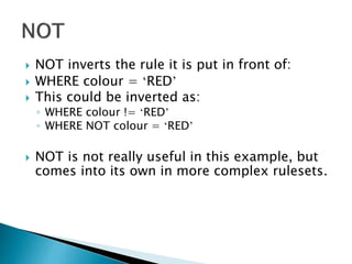  NOT inverts the rule it is put in front of:
 WHERE colour = ‘RED’
 This could be inverted as:
◦ WHERE colour != ‘RED’
◦ WHERE NOT colour = ‘RED’
 NOT is not really useful in this example, but
comes into its own in more complex rulesets.
 