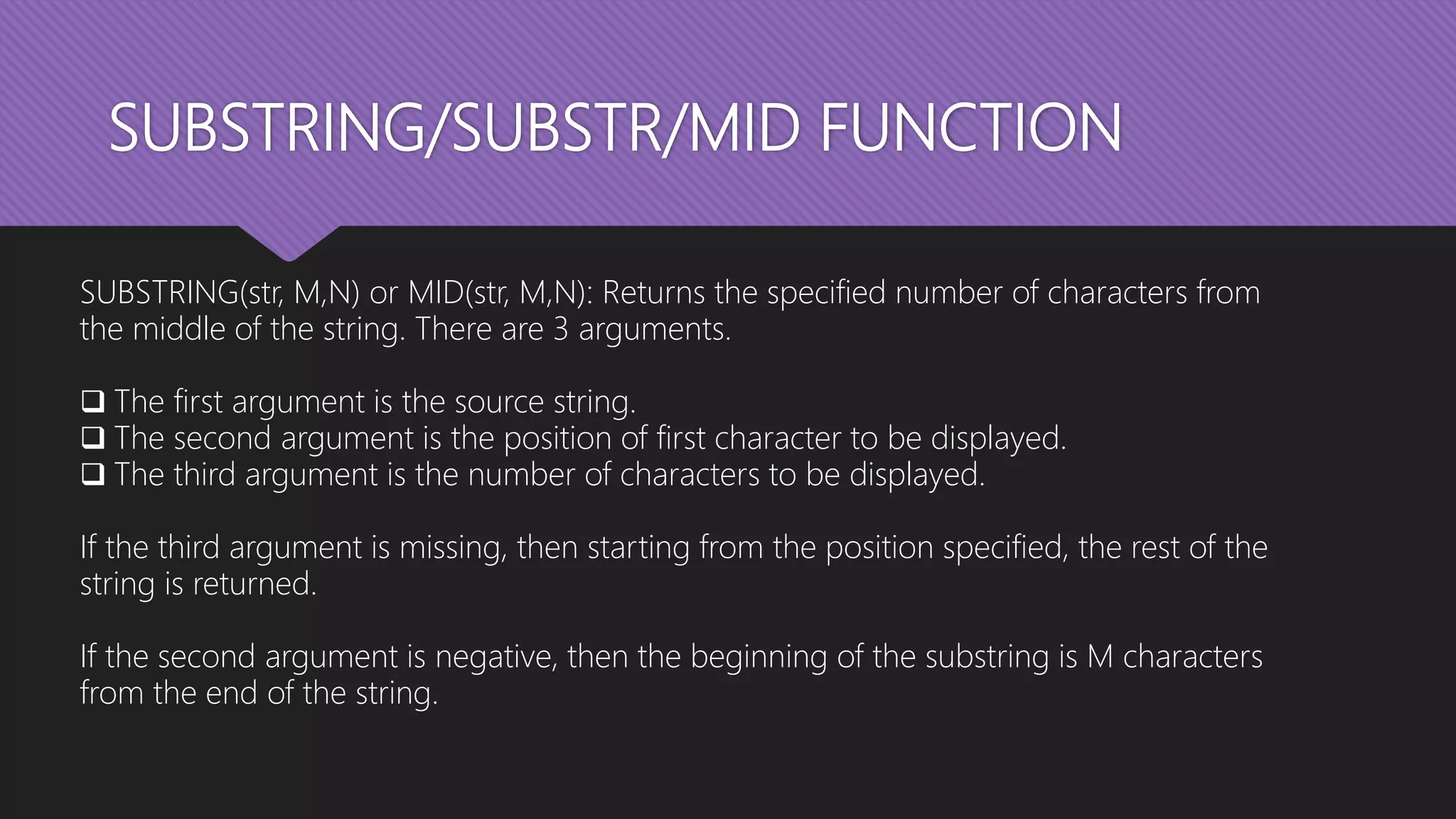 SUBSTRING/SUBSTR/MID FUNCTION
SUBSTRING(str, M,N) or MID(str, M,N): Returns the specified number of characters from
the middle of the string. There are 3 arguments.
 The first argument is the source string.
 The second argument is the position of first character to be displayed.
 The third argument is the number of characters to be displayed.
If the third argument is missing, then starting from the position specified, the rest of the
string is returned.
If the second argument is negative, then the beginning of the substring is M characters
from the end of the string.
 