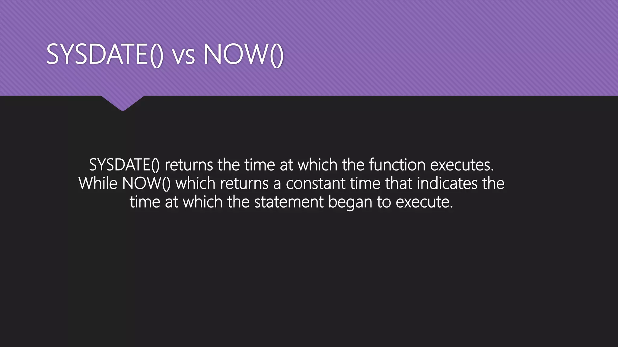SYSDATE() vs NOW()
SYSDATE() returns the time at which the function executes.
While NOW() which returns a constant time that indicates the
time at which the statement began to execute.
 