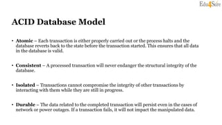 ACID Database Model
• Atomic – Each transaction is either properly carried out or the process halts and the
database reverts back to the state before the transaction started. This ensures that all data
in the database is valid.
• Consistent – A processed transaction will never endanger the structural integrity of the
database.
• Isolated – Transactions cannot compromise the integrity of other transactions by
interacting with them while they are still in progress.
• Durable – The data related to the completed transaction will persist even in the cases of
network or power outages. If a transaction fails, it will not impact the manipulated data.
 