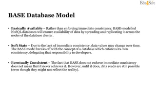 BASE Database Model
• Basically Available – Rather than enforcing immediate consistency, BASE-modelled
NoSQL databases will ensure availability of data by spreading and replicating it across the
nodes of the database cluster.
• Soft State – Due to the lack of immediate consistency, data values may change over time.
The BASE model breaks off with the concept of a database which enforces its own
consistency, delegating that responsibility to developers.
• Eventually Consistent – The fact that BASE does not enforce immediate consistency
does not mean that it never achieves it. However, until it does, data reads are still possible
(even though they might not reflect the reality).
 