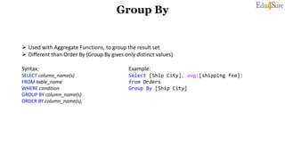 Group By
 Used with Aggregate Functions, to group the result set
 Different than Order By (Group By gives only distinct values)
Syntax: Example:
SELECT column_name(s) Select [Ship City], avg([shipping fee])
FROM table_name from Orders
WHERE condition Group By [Ship City]
GROUP BY column_name(s)
ORDER BY column_name(s);
 