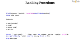 Ranking Functions
SELECT column1, Column2…. , FUNCTION Over(Order BY Column)
FROM table_name
Functions:
• Row_Number()
• Rank()
• Dense_Rank()
• NTILE(n)
Select [first name]+ ' ' + [last name] as EmpName, salary , Region, ntile(4)
over(partition by region order by salary desc) as Rnk
from employee
 