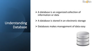 Understanding
Database
 A database is an organized collection of
information or data
 A database is stored in an electronic storage
 Databases makes management of data easy
 
