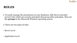 ROLES
 To easily manage the permissions in your databases, SQL Server provides
several roles which are security principals that group other principals. They are
like groups in the Microsoft Windows operating system
 There are two types of roles
- Server Level
- Application Level
 