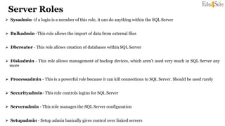 Server Roles
 Sysadmin -if a login is a member of this role, it can do anything within the SQL Server
 Bulkadmin -This role allows the import of data from external files
 Dbcreator - This role allows creation of databases within SQL Server
 Diskadmin - This role allows management of backup devices, which aren't used very much in SQL Server any
more
 Processadmin - This is a powerful role because it can kill connections to SQL Server. Should be used rarely
 Securityadmin- This role controls logins for SQL Server
 Serveradmin - This role manages the SQL Server configuration
 Setupadmin - Setup admin basically gives control over linked servers
 