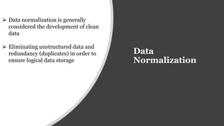 Data
Normalization
 Data normalization is generally
considered the development of clean
data
 Eliminating unstructured data and
redundancy (duplicates) in order to
ensure logical data storage
 