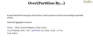 Over(Partition By…)
A step forward from Group By, this function is used to portion a results set according to specified
criteria.
Used with Aggregate Functions.
Select [Ship Country/Region],[Ship City],
avg([shipping fee]) over (partition by [ship city]) as Fee
from Orders
 