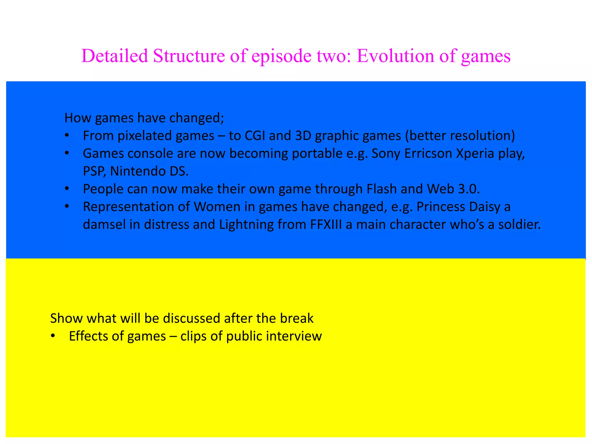 Detailed Structure of episode two: Evolution of games


  How games have changed;
  • From pixelated games – to CGI and 3D graphic games (better resolution)
  • Games console are now becoming portable e.g. Sony Erricson Xperia play,
    PSP, Nintendo DS.
  • People can now make their own game through Flash and Web 3.0.
  • Representation of Women in games have changed, e.g. Princess Daisy a
    damsel in distress and Lightning from FFXIII a main character who’s a soldier.




Show what will be discussed after the break
• Effects of games – clips of public interview
 