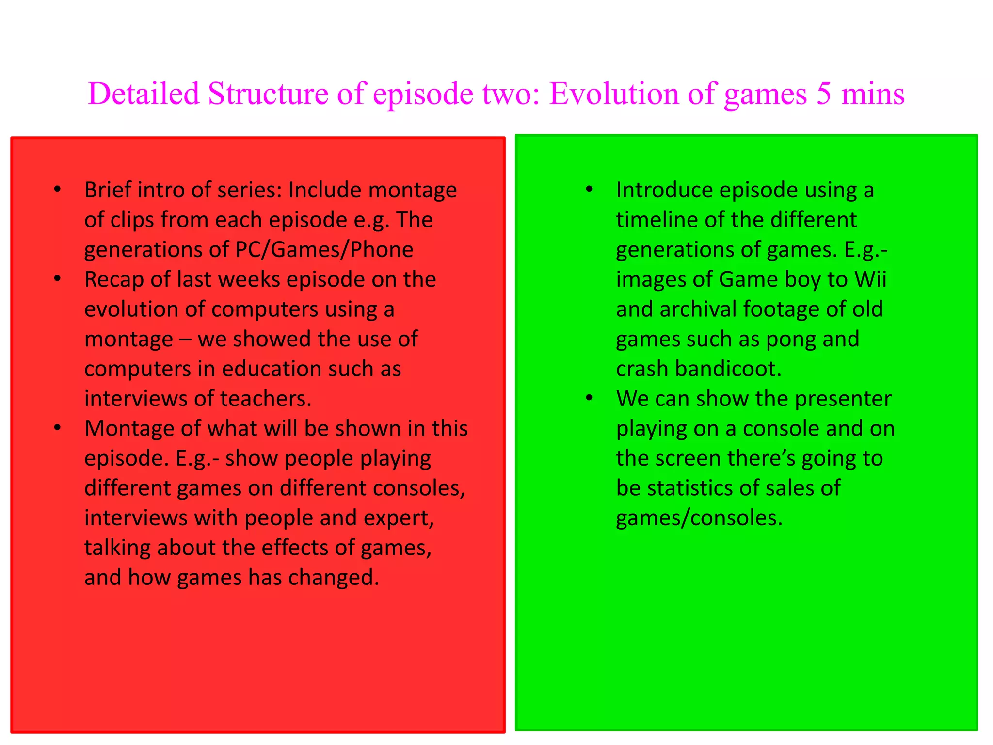 Detailed Structure of episode two: Evolution of games 5 mins

• Brief intro of series: Include montage   • Introduce episode using a
  of clips from each episode e.g. The        timeline of the different
  generations of PC/Games/Phone              generations of games. E.g.-
• Recap of last weeks episode on the         images of Game boy to Wii
  evolution of computers using a             and archival footage of old
  montage – we showed the use of             games such as pong and
  computers in education such as             crash bandicoot.
  interviews of teachers.                  • We can show the presenter
• Montage of what will be shown in this      playing on a console and on
  episode. E.g.- show people playing         the screen there’s going to
  different games on different consoles,     be statistics of sales of
  interviews with people and expert,         games/consoles.
  talking about the effects of games,
  and how games has changed.
 